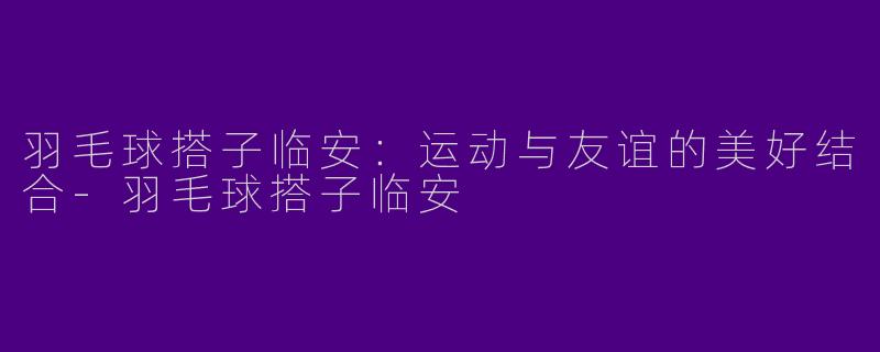 羽毛球搭子临安：运动与友谊的美好结合-羽毛球搭子临安