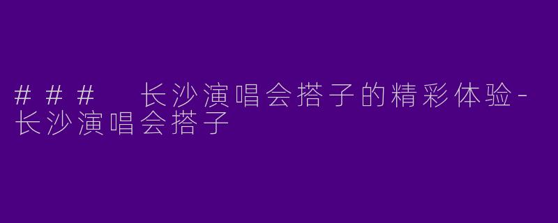 ### 长沙演唱会搭子的精彩体验-长沙演唱会搭子
