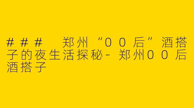 ### 郑州“00后”酒搭子的夜生活探秘-郑州00后酒搭子