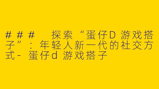 ### 探索“蛋仔D游戏搭子”：年轻人新一代的社交方式-蛋仔d游戏搭子