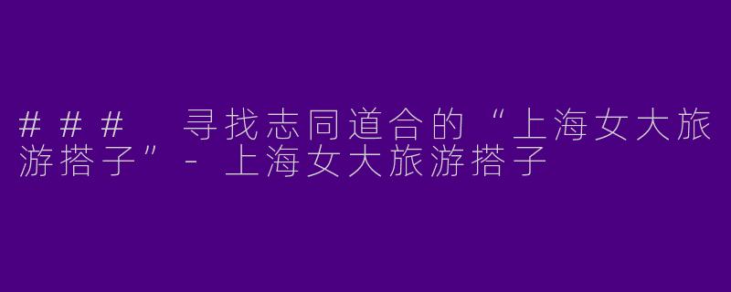 ### 寻找志同道合的“上海女大旅游搭子”-上海女大旅游搭子
