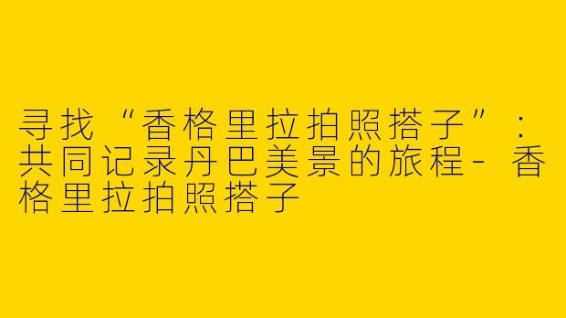 寻找“香格里拉拍照搭子”：共同记录丹巴美景的旅程-香格里拉拍照搭子
