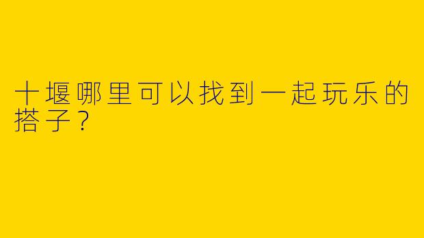 十堰哪里可以找到一起玩乐的搭子？