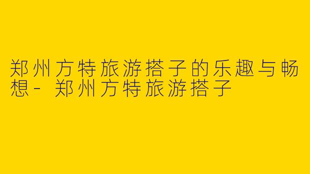 郑州方特旅游搭子的乐趣与畅想-郑州方特旅游搭子