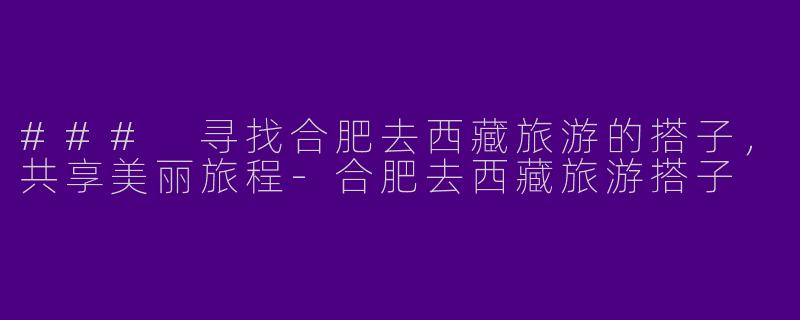 ### 寻找合肥去西藏旅游的搭子，共享美丽旅程-合肥去西藏旅游搭子