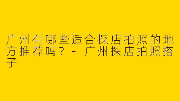 广州有哪些适合探店拍照的地方推荐吗？