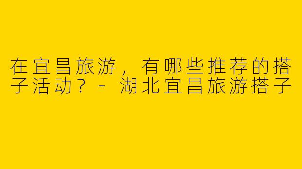 在宜昌旅游,有哪些推荐的搭子活动?
