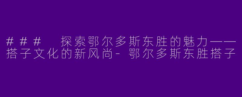 ### 探索鄂尔多斯东胜的魅力——搭子文化的新风尚