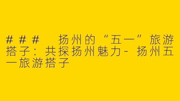 ### 扬州的“五一”旅游搭子：共探扬州魅力-扬州五一旅游搭子