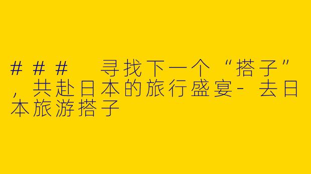 ### 寻找下一个“搭子”,共赴日本的旅行盛宴