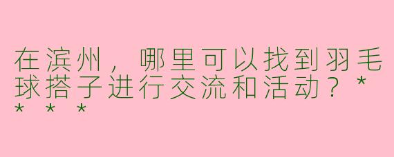 在滨州,哪里可以找到羽毛球搭子进行交流和活动?****