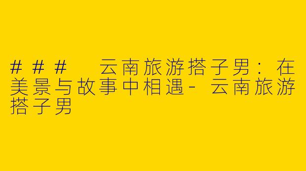 ### 云南旅游搭子男：在美景与故事中相遇-云南旅游搭子男