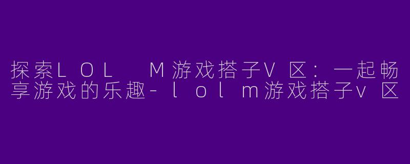 探索LOL M游戏搭子V区：一起畅享游戏的乐趣-lolm游戏搭子v区