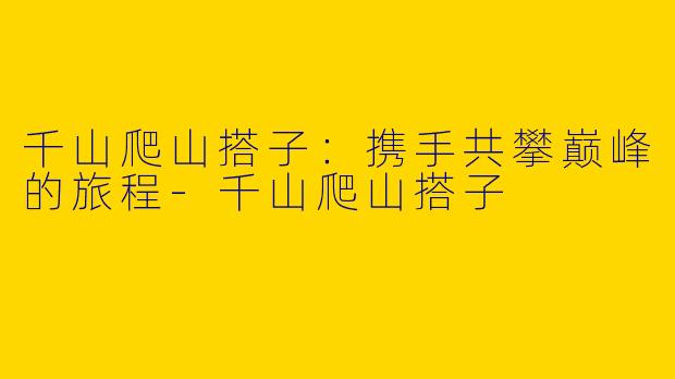 千山爬山搭子：携手共攀巅峰的旅程-千山爬山搭子