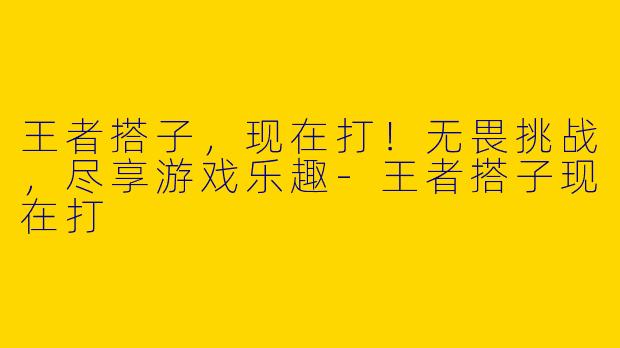 王者搭子，现在打！无畏挑战，尽享游戏乐趣-王者搭子现在打