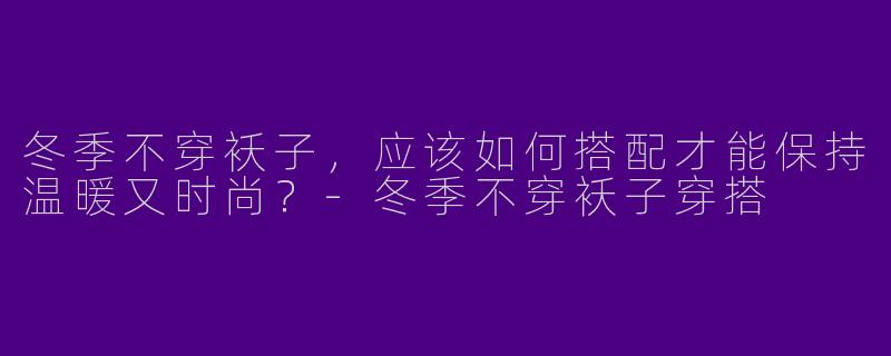 冬季不穿袄子，应该如何搭配才能保持温暖又时尚？-冬季不穿袄子穿搭