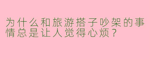 为什么和旅游搭子吵架的事情总是让人觉得心烦？