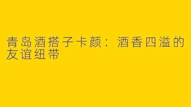 青岛酒搭子卡颜：酒香四溢的友谊纽带