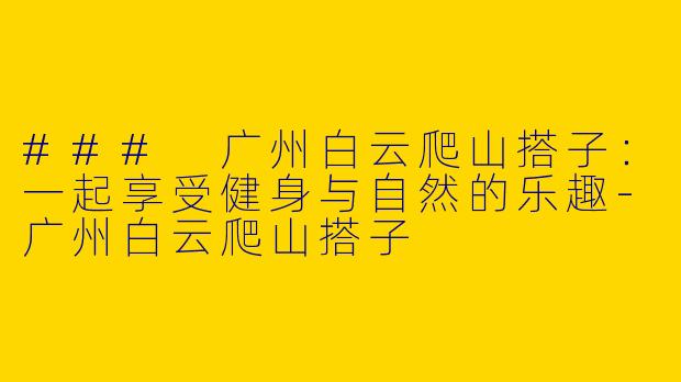 ### 广州白云爬山搭子：一起享受健身与自然的乐趣-广州白云爬山搭子