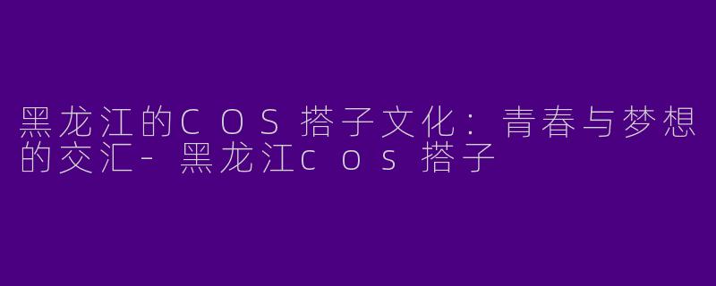 黑龙江的COS搭子文化：青春与梦想的交汇-黑龙江cos搭子