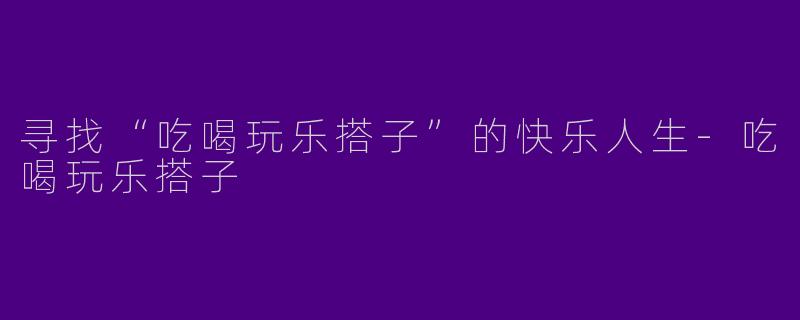 寻找“吃喝玩乐搭子”的快乐人生-吃喝玩乐搭子