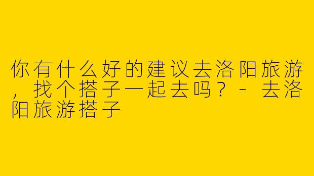 你有什么好的建议去洛阳旅游，找个搭子一起去吗？-去洛阳旅游搭子