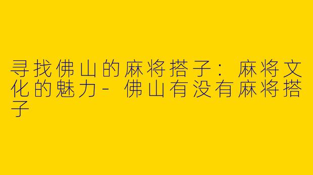 寻找佛山的麻将搭子：麻将文化的魅力-佛山有没有麻将搭子