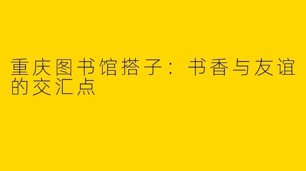 重庆图书馆搭子：书香与友谊的交汇点
