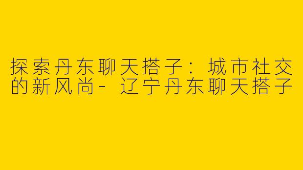 探索丹东聊天搭子：城市社交的新风尚-辽宁丹东聊天搭子