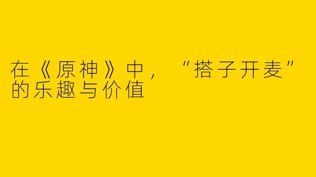 在《原神》中，“搭子开麦”的乐趣与价值