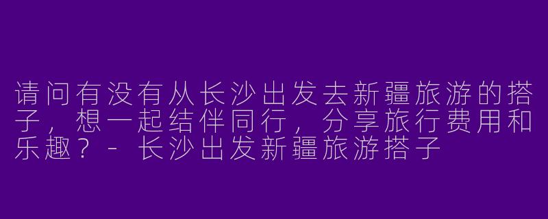 请问有没有从长沙出发去新疆旅游的搭子，想一起结伴同行，分享旅行费用和乐趣？