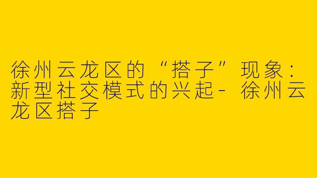 徐州云龙区的“搭子”现象:新型社交模式的兴起