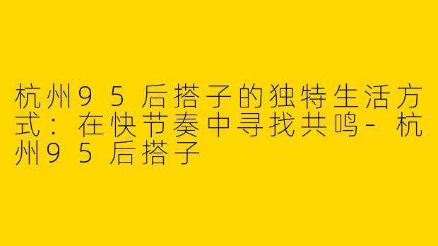 杭州95后搭子的独特生活方式：在快节奏中寻找共鸣-杭州95后搭子