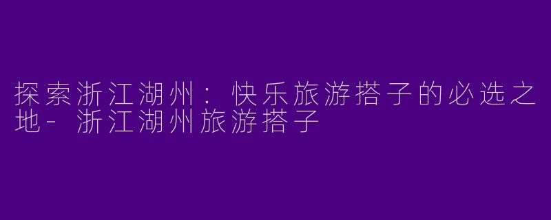 探索浙江湖州:快乐旅游搭子的必选之地