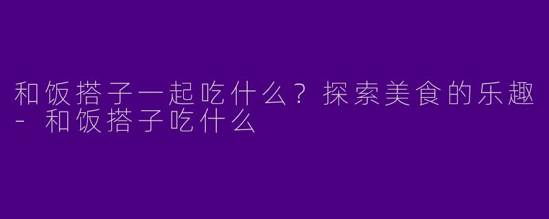 和饭搭子一起吃什么？探索美食的乐趣