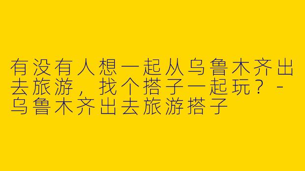 有没有人想一起从乌鲁木齐出去旅游，找个搭子一起玩？