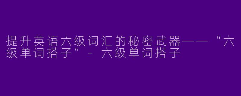 提升英语六级词汇的秘密武器——“六级单词搭子”-六级单词搭子