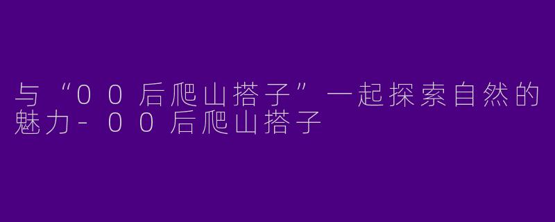 与“00后爬山搭子”一起探索自然的魅力-00后爬山搭子