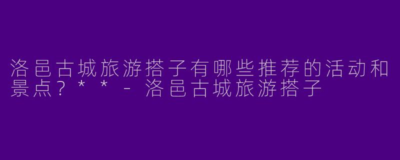 洛邑古城旅游搭子有哪些推荐的活动和景点？**