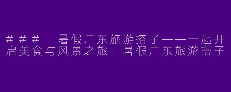 ### 暑假广东旅游搭子——一起开启美食与风景之旅-暑假广东旅游搭子