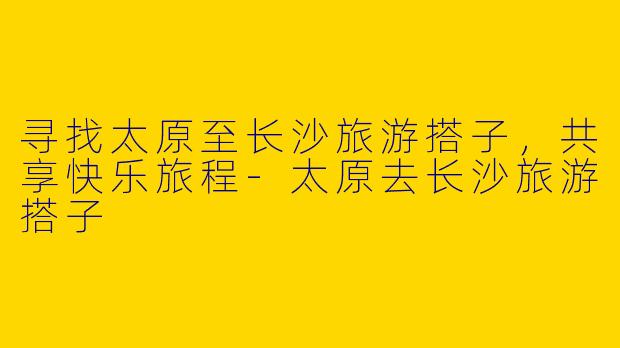 寻找太原至长沙旅游搭子，共享快乐旅程-太原去长沙旅游搭子