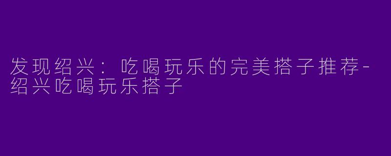 发现绍兴:吃喝玩乐的完美搭子推荐