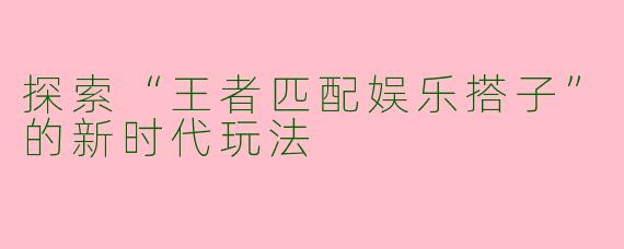 探索“王者匹配娱乐搭子”的新时代玩法