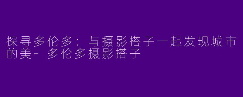 探寻多伦多：与摄影搭子一起发现城市的美