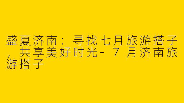 盛夏济南：寻找七月旅游搭子，共享美好时光-7月济南旅游搭子