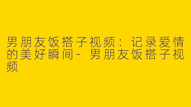 男朋友饭搭子视频：记录爱情的美好瞬间-男朋友饭搭子视频