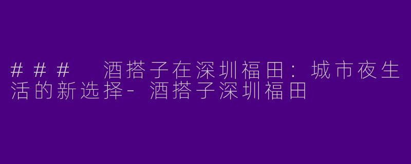### 酒搭子在深圳福田：城市夜生活的新选择-酒搭子深圳福田