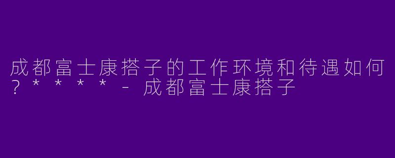 成都富士康搭子的工作环境和待遇如何？****-成都富士康搭子
