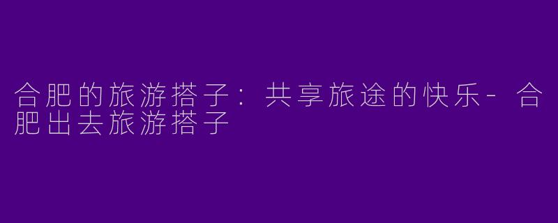 合肥的旅游搭子：共享旅途的快乐-合肥出去旅游搭子