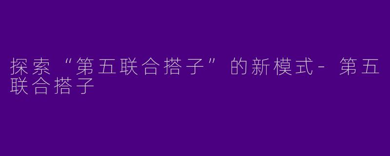 探索“第五联合搭子”的新模式-第五联合搭子